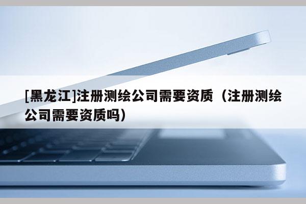 [黑龙江]注册测绘公司需要资质（注册测绘公司需要资质吗）