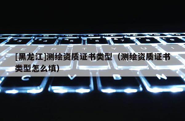 [黑龙江]测绘资质证书类型（测绘资质证书类型怎么填）