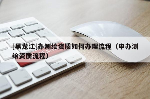 [黑龙江]办测绘资质如何办理流程（申办测绘资质流程）