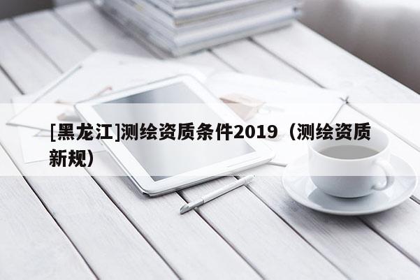 [黑龙江]测绘资质条件2019（测绘资质新规）