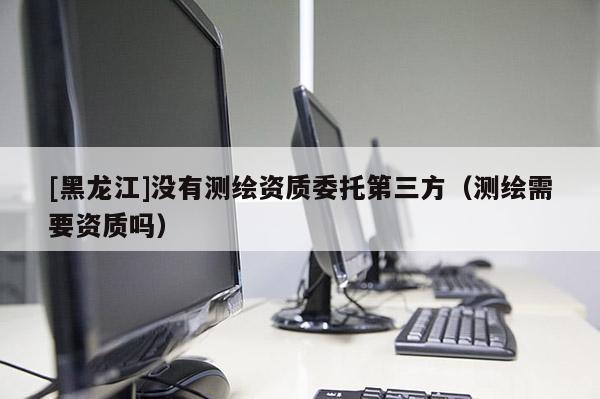 [黑龙江]没有测绘资质委托第三方（测绘需要资质吗）