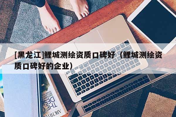 [黑龙江]鲤城测绘资质口碑好（鲤城测绘资质口碑好的企业）