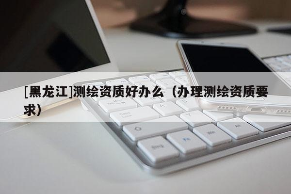 [黑龙江]测绘资质好办么（办理测绘资质要求）