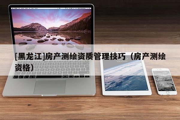 [黑龙江]房产测绘资质管理技巧（房产测绘资格）