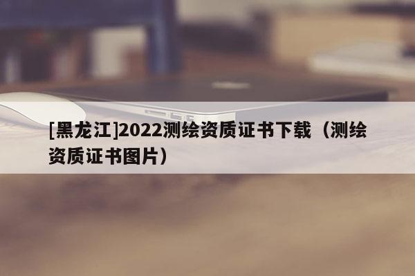 [黑龙江]2022测绘资质证书下载（测绘资质证书图片）
