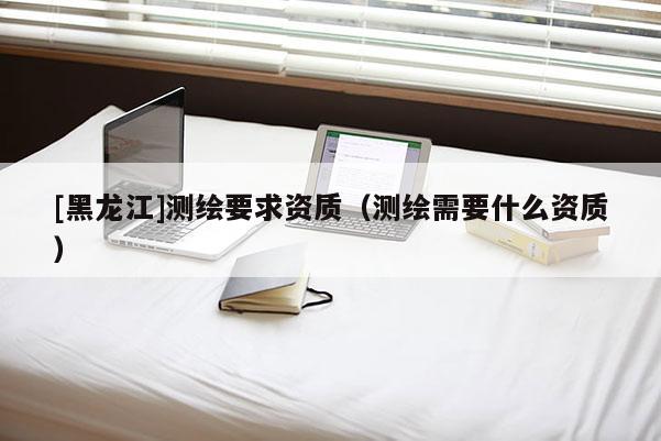 [黑龙江]测绘要求资质（测绘需要什么资质）