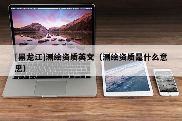 [黑龙江]测绘资质英文（测绘资质是什么意思）