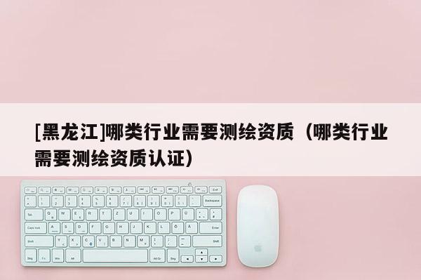 [黑龙江]哪类行业需要测绘资质（哪类行业需要测绘资质认证）
