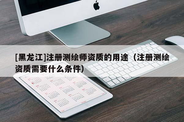 [黑龙江]注册测绘师资质的用途（注册测绘资质需要什么条件）