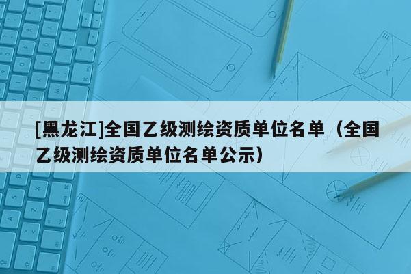 [黑龙江]全国乙级测绘资质单位名单（全国乙级测绘资质单位名单公示）