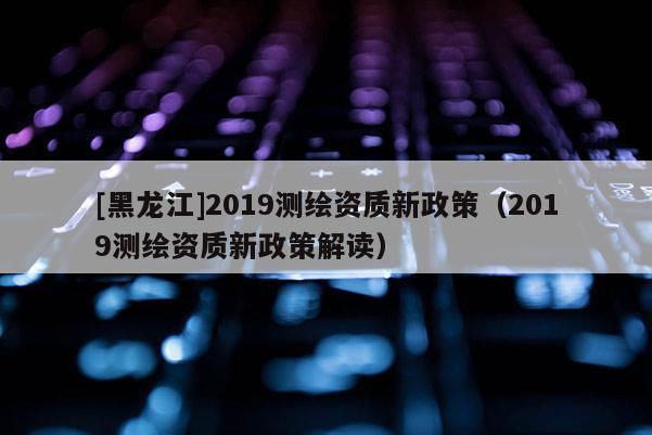 [黑龙江]2019测绘资质新政策（2019测绘资质新政策解读）