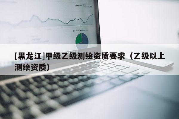 [黑龙江]甲级乙级测绘资质要求（乙级以上测绘资质）