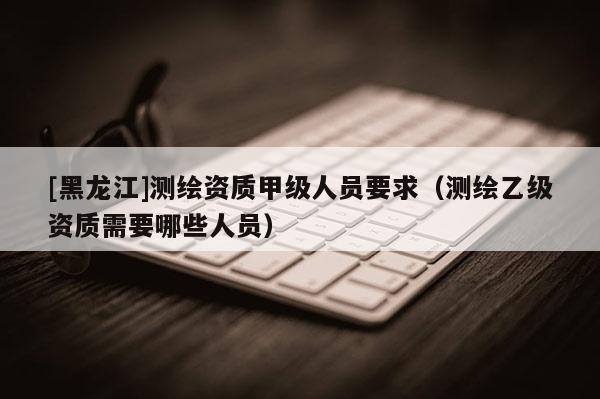 [黑龙江]测绘资质甲级人员要求（测绘乙级资质需要哪些人员）