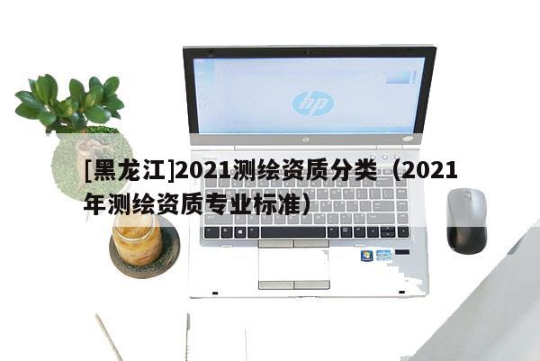 [黑龙江]2021测绘资质分类（2021年测绘资质专业标准）