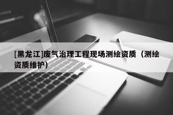 [黑龙江]废气治理工程现场测绘资质（测绘资质维护）