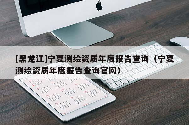 [黑龙江]宁夏测绘资质年度报告查询（宁夏测绘资质年度报告查询官网）