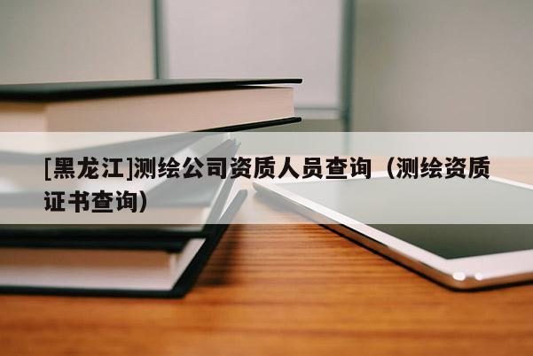 [黑龙江]测绘公司资质人员查询（测绘资质证书查询）