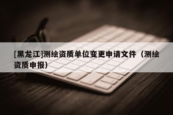[黑龙江]测绘资质单位变更申请文件（测绘资质申报）