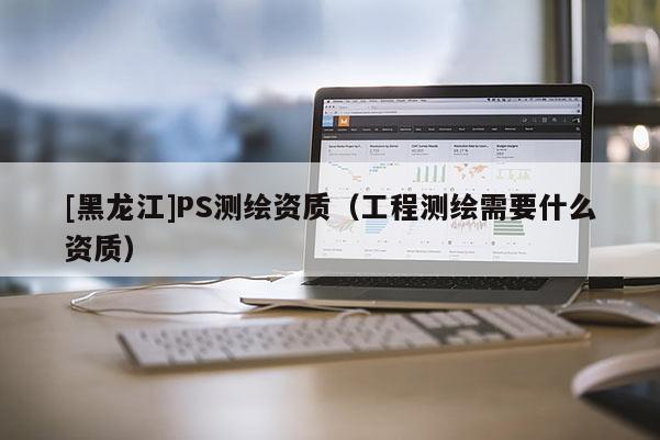 [黑龙江]PS测绘资质（工程测绘需要什么资质）