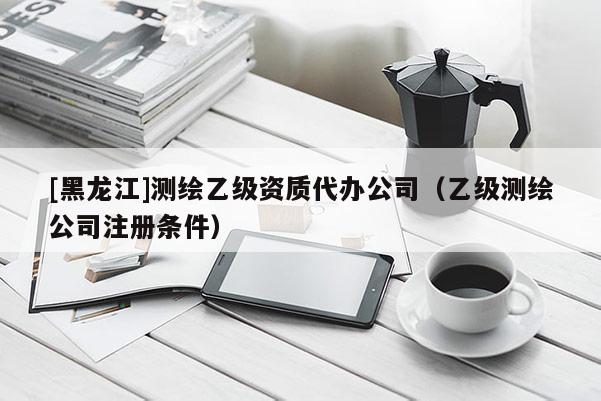 [黑龙江]测绘乙级资质代办公司（乙级测绘公司注册条件）