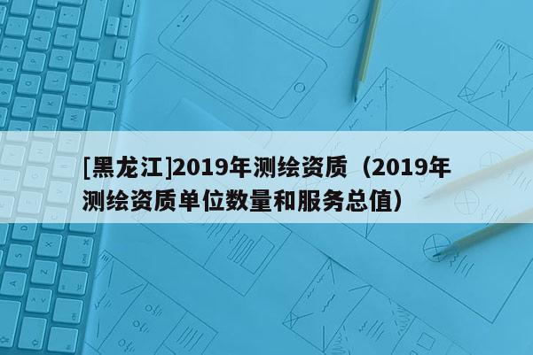 [黑龙江]2019年测绘资质（2019年测绘资质单位数量和服务总值）