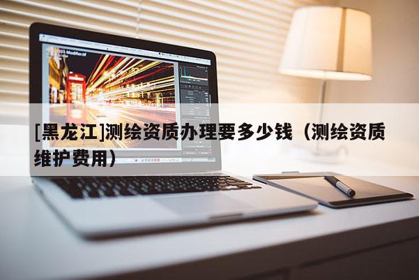 [黑龙江]测绘资质办理要多少钱（测绘资质维护费用）