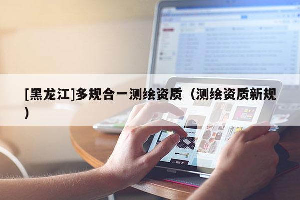 [黑龙江]多规合一测绘资质（测绘资质新规）