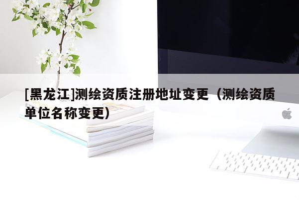 [黑龙江]测绘资质注册地址变更（测绘资质单位名称变更）