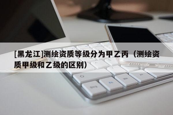 [黑龙江]测绘资质等级分为甲乙丙（测绘资质甲级和乙级的区别）