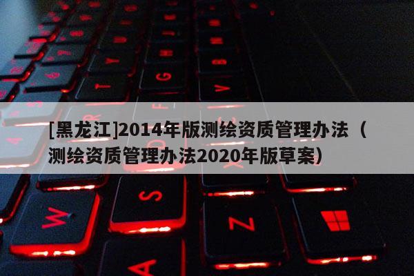 [黑龙江]2014年版测绘资质管理办法（测绘资质管理办法2020年版草案）