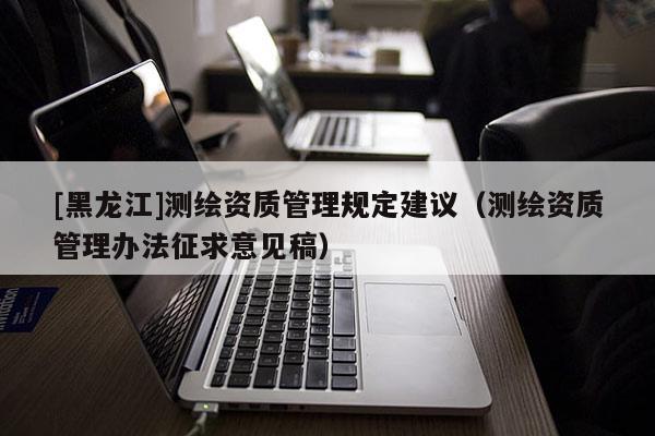 [黑龙江]测绘资质管理规定建议（测绘资质管理办法征求意见稿）