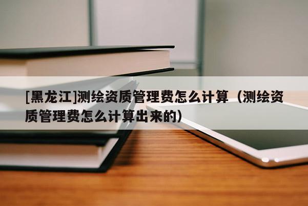 [黑龙江]测绘资质管理费怎么计算（测绘资质管理费怎么计算出来的）