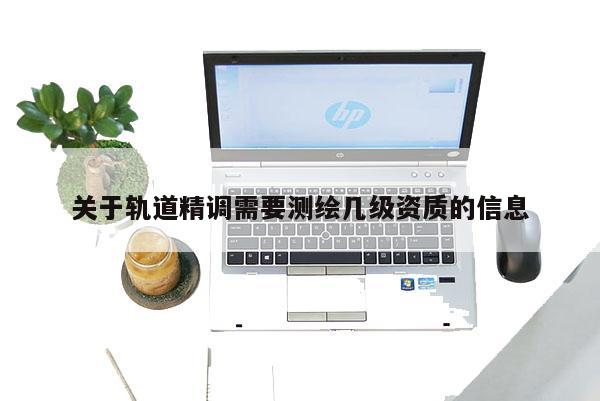 关于轨道精调需要测绘几级资质的信息