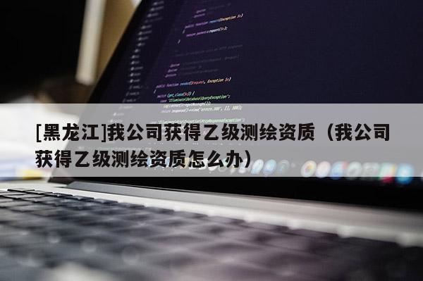 [黑龙江]我公司获得乙级测绘资质（我公司获得乙级测绘资质怎么办）