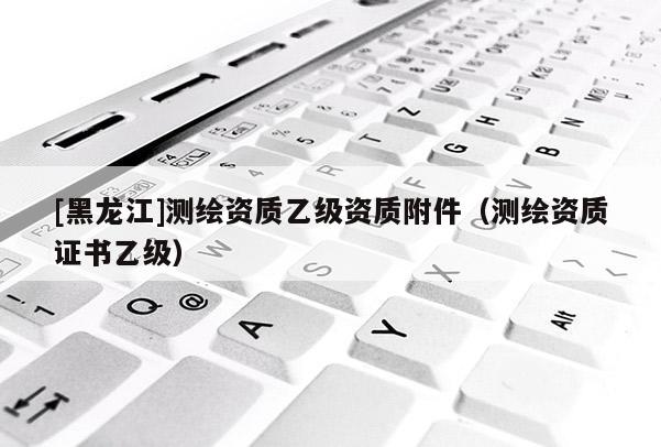 [黑龙江]测绘资质乙级资质附件（测绘资质证书乙级）