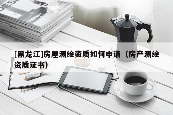 [黑龙江]房屋测绘资质如何申请（房产测绘资质证书）