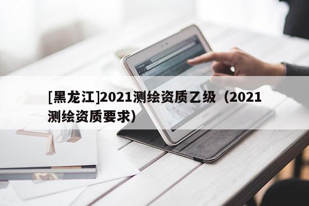 [黑龙江]2021测绘资质乙级（2021测绘资质要求）