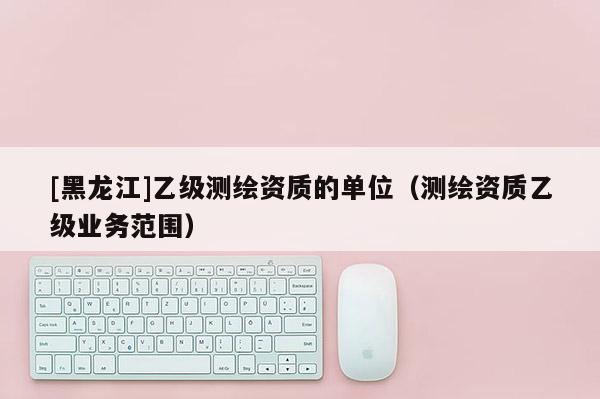 [黑龙江]乙级测绘资质的单位（测绘资质乙级业务范围）