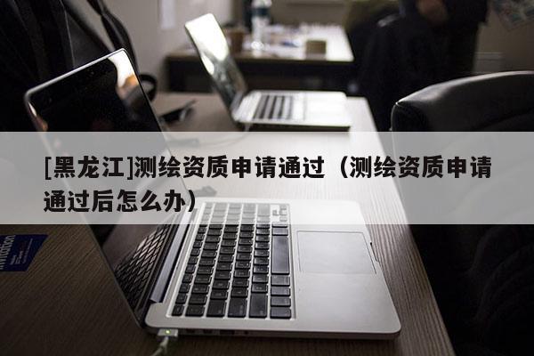 [黑龙江]测绘资质申请通过（测绘资质申请通过后怎么办）