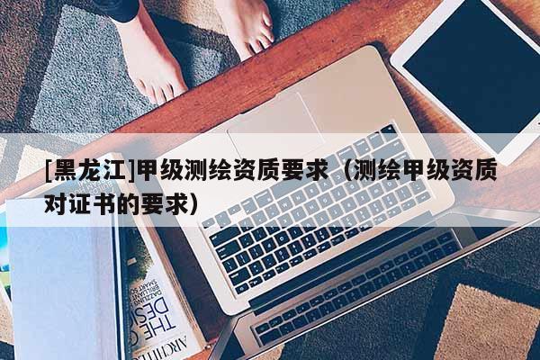[黑龙江]甲级测绘资质要求（测绘甲级资质对证书的要求）