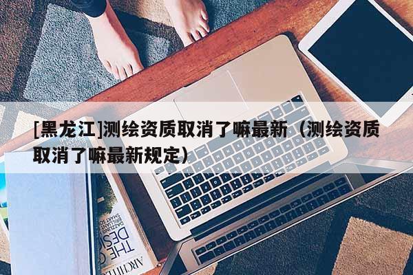 [黑龙江]测绘资质取消了嘛最新（测绘资质取消了嘛最新规定）