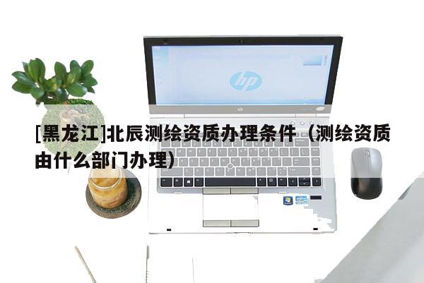 [黑龙江]北辰测绘资质办理条件（测绘资质由什么部门办理）