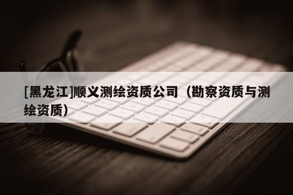 [黑龙江]顺义测绘资质公司（勘察资质与测绘资质）
