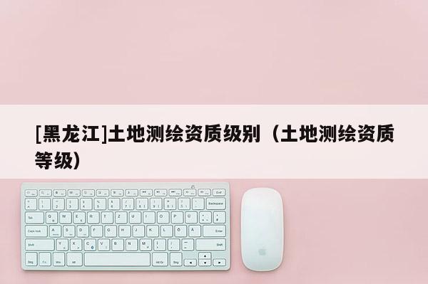 [黑龙江]土地测绘资质级别（土地测绘资质等级）