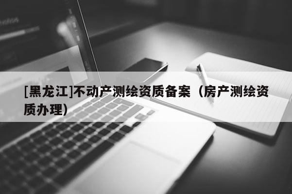 [黑龙江]不动产测绘资质备案（房产测绘资质办理）