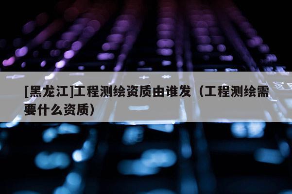 [黑龙江]工程测绘资质由谁发（工程测绘需要什么资质）
