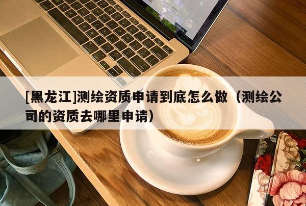 [黑龙江]测绘资质申请到底怎么做（测绘公司的资质去哪里申请）