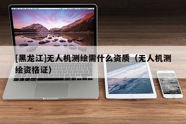[黑龙江]无人机测绘需什么资质（无人机测绘资格证）