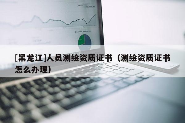 [黑龙江]人员测绘资质证书（测绘资质证书怎么办理）