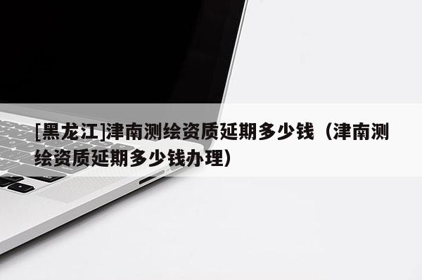 [黑龙江]津南测绘资质延期多少钱（津南测绘资质延期多少钱办理）